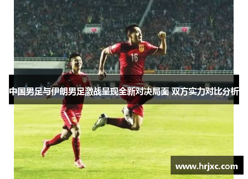 中国男足与伊朗男足激战呈现全新对决局面 双方实力对比分析