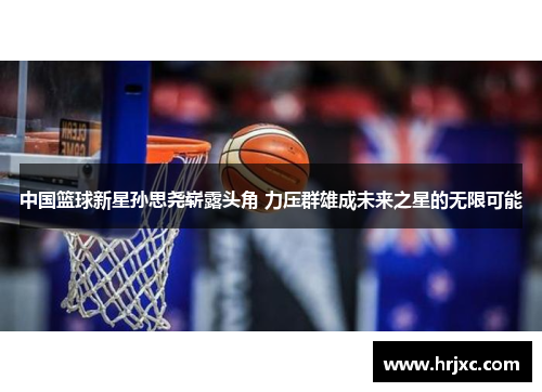 中国篮球新星孙思尧崭露头角 力压群雄成未来之星的无限可能