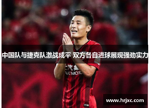 中国队与捷克队激战成平 双方各自进球展现强劲实力